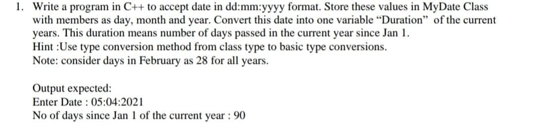 1. Write a program in C++ to accept date in dd:mm:yyyy format. Store these values in MyDate Class
with members as day, month and year. Convert this date into one variable "Duration" of the current
years. This duration means number of days passed in the current year since Jan 1.
Hint :Use type conversion method from class type to basic type conversions.
Note: consider days in February as 28 for all years.
Output expected:
Enter Date : 05:04:2021
No of days since Jan 1 of the current year : 90
