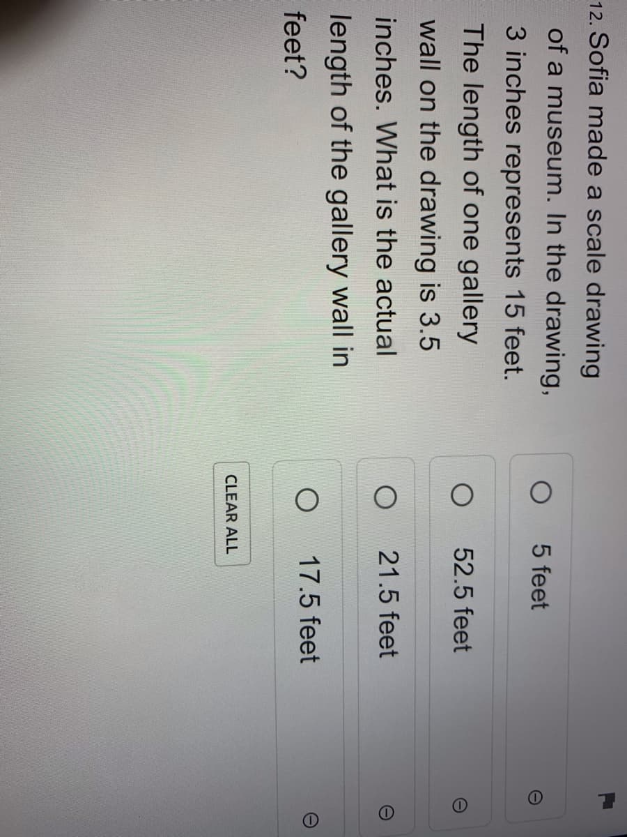 12. Sofia made a scale drawing
of a museum. In the drawing,
5 feet
3 inches represents 15 feet.
The length of one gallery
52.5 feet
wall on the drawing is 3.5
inches. What is the actual
21.5 feet
length of the gallery wall in
17.5 feet
feet?
CLEAR ALL
