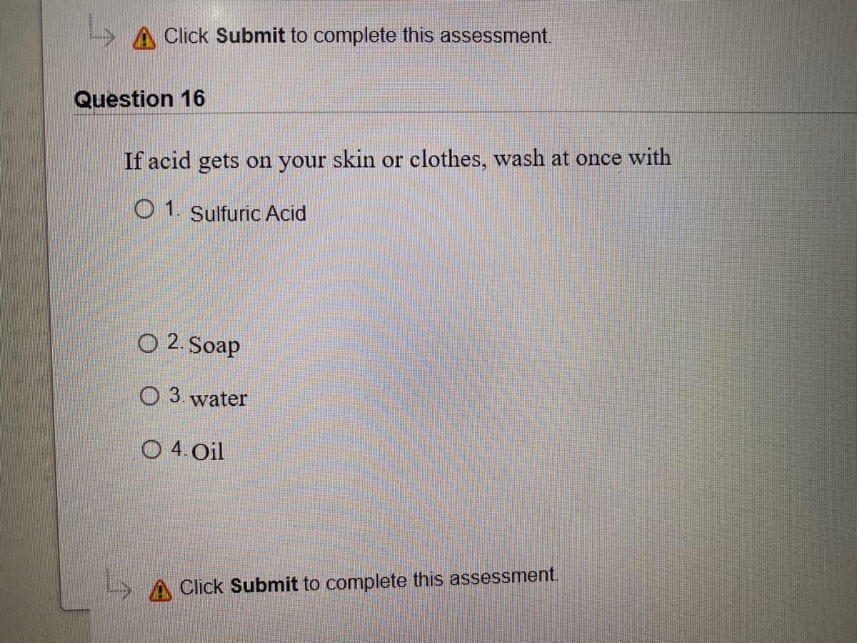 A Click Submit to complete this assessment.
Question 16
If acid gets on your skin or clothes, wash at once with
O 1. Sulfuric Acid
O 2. Soap
O 3. water
O 4. Oil
> A Click Submit to complete this assessment.
