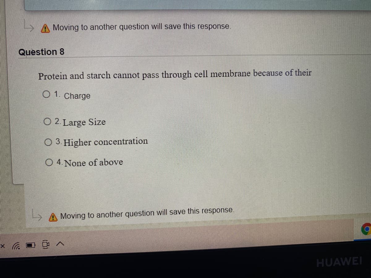 A Moving to another question will save this response.
Question 8
Protein and starch cannot pass through cell membrane because of their
O1. Charge
O 2 Large Size
O 3 Higher concentration
O 4. None of above
> A Moving to another question will save this response.
HUAWEI
