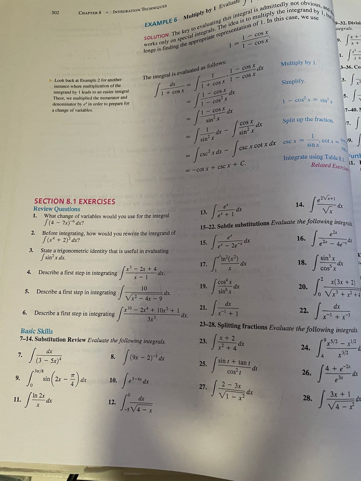 15-22. Subtle substitutions Evaluate the following integrals.
Integrate using Table 8.1.
,and
the
but
502
9-32. Divisi
EXAMPLE 6 Multiply by 1 Evalua
itegrals.
1 – cos xr
x +
9.
%3D
1- cos x
1.
t +
Multiply by 1.
1- cos x
dx
3-36. Со
1
Look back at Example 2 for another
instance where multiplication of the
integrand by I leads to an easier integral.
There, we multiplied the numerator and
denominator by e in order to prepare for
3.
dx
Simplify.
1 + cos x 1 – cos x
%3D
1 + cos x
cos x
dx
|
5.
- cos? x
sin' x
1 - cos x =
%3D
|
a change of variables.
cos x
dx
7-40. M
sin x
cos x
dx
Split up the fraction.
7.
1
sin² x
sin? x
1
, cot x =
csc x =
COS
19.
sin x
csc x cot x dx
sin
/-
csc2 x
dx
Furth
The fo
11. E
Related Exercisen
= -cot x + csc x + C.
e?Vx+1
dx
SECTION 8.1 EXERCISES
Review Questions
What change of variables would you use for the integral
S(4 - 7x)- dx?
14.
et
dx
e* + 1
13.
to
1.
e2r
Before integrating, how would you rewrite the integrand of
S(x* + 2)? dx?
/T-కటు
et
16.
dx
15.
e -2e*
4e
State a trigonometric identity that is useful in evaluating
S sin?x dx.
3.
12
sin' x
dx
cos x
In*(x²)
17.
18.
-
2x + 4
-dx.
-
4.
Describe a first step in integrating
x - 1
x(3x + 2)
cos'x
dx
sin° x
10
19.
20.
5.
Describe a first step in integrating
o Vx' + x² +4
.3
dx.
Vx² – 4x - 9
dx
21.
dx
x10 – 2x + 10x2 + 1
dx.
22.
-
6.
Describe a first step in integrating
+ 1
-3
3x3
23-28. Splitting fractions Evaluate the following integrals.
Basic Skills
7-14. Substitution Review Evaluate the following integrals.
x + 2
dx
x2 + 4
23.
5/2 - x!2
24.
dx
8. (9x - 2) dx
x3/2
7.
4.
(3 – 5x)*
sin t + tan t
-
25.
dt
cos?t
4 + e
37/8
26.
(2--)
TT
dx
4
9.
sin 2x
130 10.
3-4x dx
27.
2 3x
-
V1 - x²
dx
.2
3x + 1
In 2x
dx
28.
11.
dx
12.
V4 -
4 x
2.
