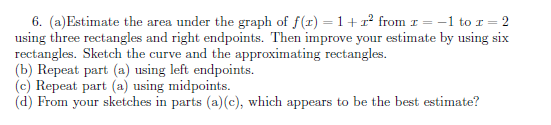 6. (a)Estimate the area under the graph of f(r) = 1+1² from 1 = -1 to I = 2
using three rectangles and right endpoints. Then improve your estimate by using six
rectangles. Sketch the curve and the approximating rectangles.
(b) Repeat part (a) using left endpoints.
(c) Repeat part (a) using midpoints.
(d) From your sketches in parts (a)(c), which appears to be the best estimate?
