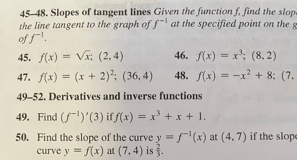 45-48. Slopes of tangent lines Given the function f, find the slope
the line tangent to the graph of f-l at the specified point on the
of f~1.
45. f(x) = Vx; (2, 4)
46. f(x) = x3; (8, 2)
47. f(x) = (x + 2)²; (36, 4)
48. f(x) = -x² + 8; (7,
49-52. Derivatives and inverse functions
49. Find (fl)'(3) if f(x) = x³ + x + 1.
%3D
50. Find the slope of the curve y = f(x) at (4, 7) if the slope
curve y = f(x) at (7, 4) is .
