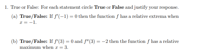 1. True or False: For each statement circle True or False and justify your response.
(a) True/False: If f'(-1) = 0 then the function f has a relative extrema when
I = -1.
(b) True/False: If f'(3) = 0 and f"(3) :
-2 then the function f has a relative
maximum when x = 3.
