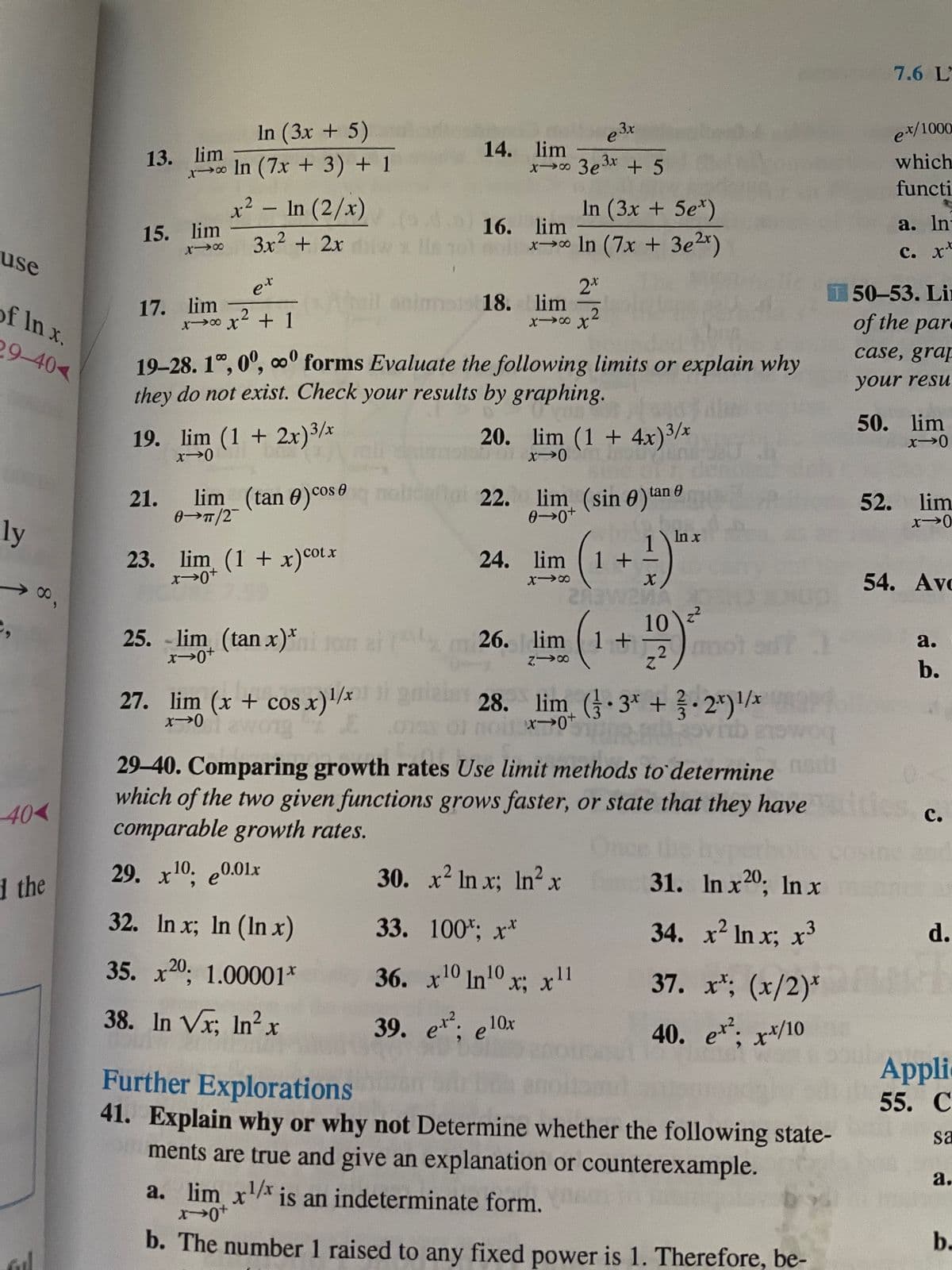 7.6 L
In (3x + 5)
ex/1000
13. lim
xo In (7x + 3) + 1
14. lim
x 3e3* + 5
which
functi
x² - In (2/x)
In (3x + 5e*)
a. In
16. lim
x In (7x + 3e2x)
15. lim
3x2 + 2x
use
с. х*
2*
onimos 18. lim
T 50-53. Li
of the pare
et
of In x.
17. lim
x0 x + 1
.2
29-40<
19-28. 1°, 0°, oº forms Evaluate the following limits or explain why
they do not exist. Check your results by graphing.
case, grap
your resu
50. lim
19. lim (1 + 2x)3/x
20. lim (1 + 4x)3/x
21.
lim (tan 0)cosemol
Dai 22.
lim (sin 0)tan e
52.
lim
0→n/2
ly
In x
23. lim (1 + x)cotx
24. lim 1 +
54. Ave
10)?
,2)mo
25. - om
lim (tan x)*
26. lim 1 +
a.
b.
27. lim (x + cos x)'/x 28. lim ( 3* + 2*)/x
aley
29-40. Comparing growth rates Use limit methods to determine
which of the two given functions grows faster, or state that they have
comparable growth rates.
0.
40<
des
с.
1 the
29. x10. е0.01х
30. x2 In x; In?x
31. In x20; In x
32. In x; In (In x)
33. 100%; х*
34. x2 In x; x³
d.
35. x20, 1.00001*
36. x10 In10 x: x!l
37. x*; (x/2)* AR
38. In Vr; In?
39. e. e10x
40. e: x*/10
Appli
Further Explorations
41. Explain why or why not Determine whether the following state-
ments are true and give an explanation or counterexample.
55. C
sa
а.
a. lim x is an indeterminate form.
b. The number 1 raised to any fixed power is 1. Therefore, be-
b.
