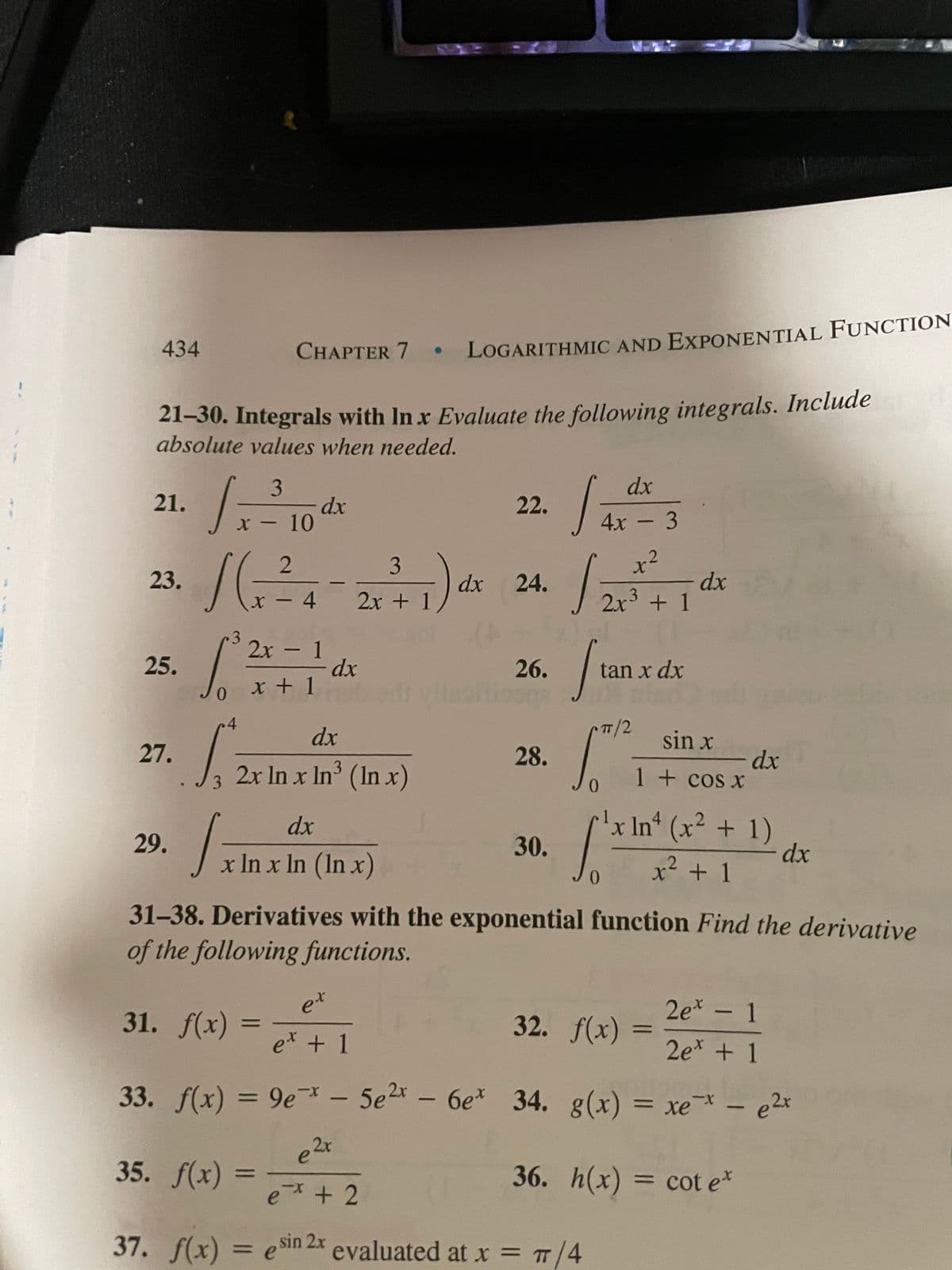 2r + 1
- 10
434
CHAPTER 7 • LOGARITHMIC AND EXPONENTIAL FUNCTION
21–30. Integrals with In x Evaluate the following integrals. Include
absolute values when needed.
dx
3
dx
X -10
21.
22.
4x - 3
3
x²
23.
dx
2x + 1
dx
24.
x - 4
2x + 1
3
2х - 1
25.
dx
26.
tan x dx
0.
x + 1
4.
dx
/2
sin x
27.
28.
dx
1 + cos x
2x In x In (In x)
3
3
'x In (x² + 1)
dx
dx
29.
30.
x In x In (In x)
x² + 1
31-38. Derivatives with the exponential function Find the derivative
of the following functions.
31. F(х)
et
32. f(x)
2e* - 1
e* + 1
2e* + 1
33. f(x) = 9e - 5e2x - 6e* 34. g(x) = xe - e2x
35. f(x)
36. h(x) = cot e*
e+ 2
37. f(x) = esin 2x
evaluated at x = T/4
%3D
