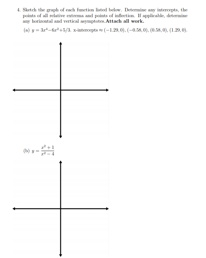 4. Sketch the graph of each function listed below. Determine any intercepts, the
points of all relative extrema and points of inflection. If applicable, determine
any horizontal and vertical asymptotes. Attach all work.
(a) y = 3rª-6,x² +5/3. x-intercepts (-1.29, 0), (–0.58, 0), (0.58, 0), (1.29, 0).
1² +1
(b) y =
g² – 4
