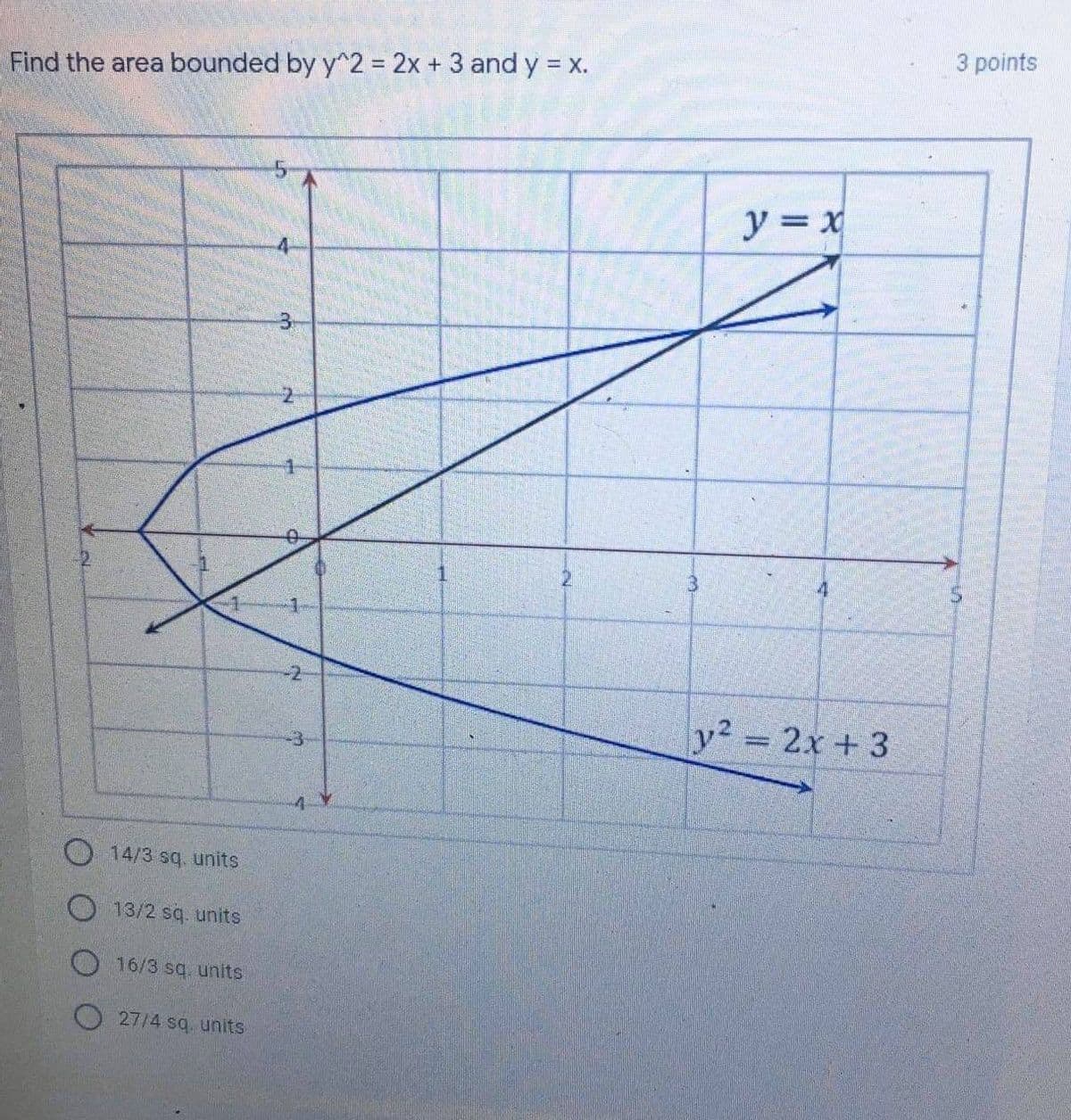 3 points
Find the area bounded by y^2 = 2x + 3 and y = X.
y = x
3.
y2 = 2x + 3
O14/3 sq. units
13/2 sq. units
16/3 sq. units
O 27/4 sq units
