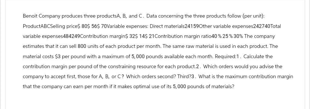 Benoit Company produces three productsA, B, and C. Data concerning the three products follow (per unit):
ProductABCSelling price$ 80$ 56$ 70Variable expenses: Direct materials24159Other variable expenses242740Total
variable expenses484249 Contribution margin$ 32$ 14$ 21 Contribution margin ratio40 % 25% 30% The company
estimates that it can sell 800 units of each product per month. The same raw material is used in each product. The
material costs $3 per pound with a maximum of 5,000 pounds available each month. Required:1. Calculate the
contribution margin per pound of the constraining resource for each product.2. Which orders would you advise the
company to accept first, those for A, B, or C? Which orders second? Third?3. What is the maximum contribution margin
that the company can earn per month if it makes optimal use of its 5,000 pounds of materials?