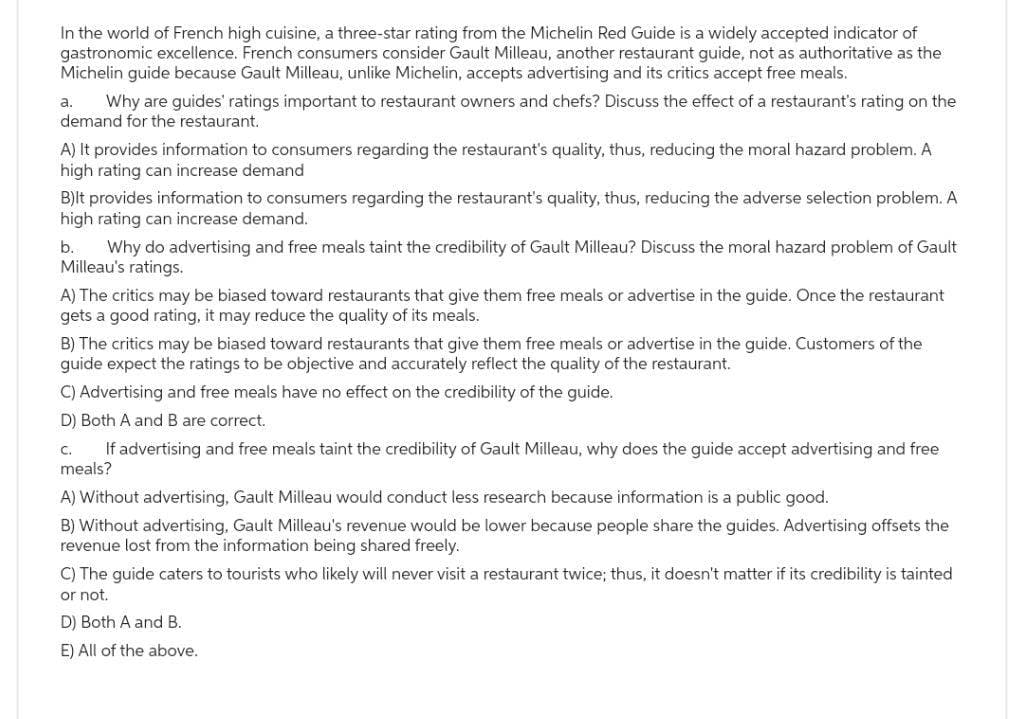 In the world of French high cuisine, a three-star rating from the Michelin Red Guide is a widely accepted indicator of
gastronomic excellence. French consumers consider Gault Milleau, another restaurant guide, not as authoritative as the
Michelin guide because Gault Milleau, unlike Michelin, accepts advertising and its critics accept free meals.
Why are guides' ratings important to restaurant owners and chefs? Discuss the effect of a restaurant's rating on the
demand for the restaurant.
a.
A) It provides information to consumers regarding the restaurant's quality, thus, reducing the moral hazard problem. A
high rating can increase demand
B)It provides information to consumers regarding the restaurant's quality, thus, reducing the adverse selection problem. A
high rating can increase demand.
b. Why do advertising and free meals taint the credibility of Gault Milleau? Discuss the moral hazard problem of Gault
Milleau's ratings.
A) The critics may be biased toward restaurants that give them free meals or advertise in the guide. Once the restaurant
gets a good rating, it may reduce the quality of its meals.
B) The critics may be biased toward restaurants that give them free meals or advertise in the guide. Customers of the
guide expect the ratings to be objective and accurately reflect the quality of the restaurant.
C) Advertising and free meals have no effect on the credibility of the guide.
D) Both A and B are correct.
C. If advertising and free meals taint the credibility of Gault Milleau, why does the guide accept advertising and free
meals?
A) Without advertising, Gault Milleau would conduct less research because information is a public good.
B) Without advertising, Gault Milleau's revenue would be lower because people share the guides. Advertising offsets the
revenue lost from the information being shared freely.
C) The guide caters to tourists who likely will never visit a restaurant twice; thus, it doesn't matter if its credibility is tainted
or not.
D) Both A and B.
E) All of the above.