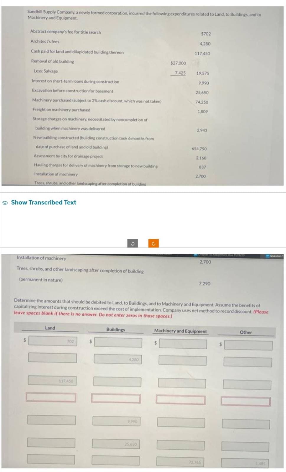 Sandhill Supply Company, a newly formed corporation, incurred the following expenditures related to Land, to Buildings, and to
Machinery and Equipment.
Abstract company's fee for title search
Architect's fees
Cash paid for land and dilapidated building thereon
Removal of old building
Less: Salvage
Interest on short-term loans during construction
Excavation before construction for basement
Machinery purchased (subject to 2% cash discount, which was not taken)
Freight on machinery purchased
Storage charges on machinery, necessitated by noncompletion of
building when machinery was delivered
New building constructed (building construction took 6 months from
date of purchase of land and old building)
Assessment by city for drainage project
Hauling charges for delivery of machinery from storage to new building
Installation of machinery
Trees, shrubs, and other landscaping after completion of building
Show Transcribed Text
Installation of machinery
Trees, shrubs, and other landscaping after completion of building
(permanent in nature)
Land
702
117450
$
Buildings
4,200
|||
9,990
C
25.650
$27,000
7,425
$
$702
4,280
117.450
19.575
9.990
25,650
Determine the amounts that should be debited to Land, to Buildings, and to Machinery and Equipment. Assume the benefits
capitalizing interest during construction exceed the cost of implementation. Company uses net method to record discount. (Please
leave spaces blank if there is no answer. Do not enter zeros in those spaces.)
74,250
1,809
2,943
654,750
2,160
837
2,700
2,700
7,290
Machinery and Equipment
||||||
72.765
Other
-Question
|II||
1485