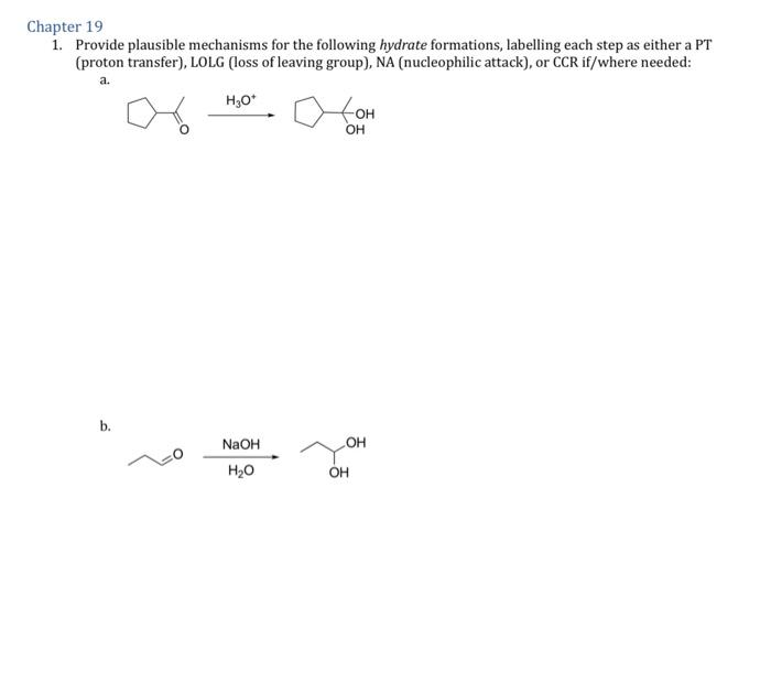 Chapter 19
1. Provide plausible mechanisms for the following hydrate formations, labelling each step as either a PT
(proton transfer), LOLG (loss of leaving group), NA (nucleophilic attack), or CCR if/where needed:
a.
H₂O*
b.
NaOH
H₂O
OH
OH
OH