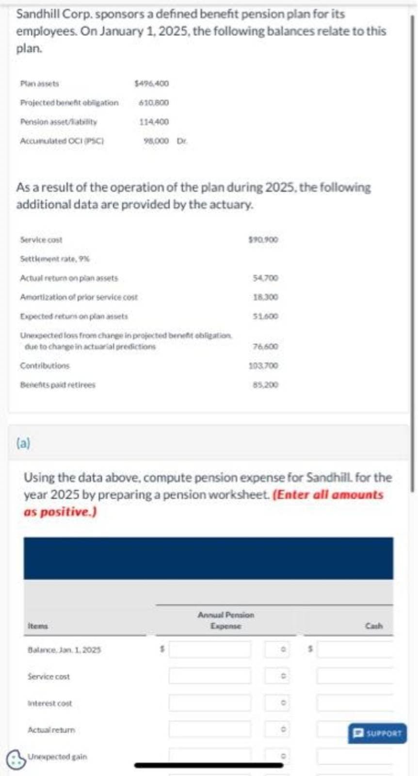 Sandhill Corp. sponsors a defined benefit pension plan for its
employees. On January 1, 2025, the following balances relate to this
plan.
Plan assets
Projected benefit obligation
Pension asset/lability
Accumulated OCI (PSC)
(a)
As a result of the operation of the plan during 2025, the following
additional data are provided by the actuary.
Service cost
Settlement rate, 9%
Actual return on plan assets
Amortization of prior service cost
Expected returson plan assets
Unexpected loss from change in projected benefit obligation
due to change in actuarial predictions
Contributions
Benentspaid retirees
items
Balance, Jan 1, 2025
Service cost
$496,400
610,800
interest cost
114400
Actual return
98,000 Dr.
Unexpected gain
Using the data above, compute pension expense for Sandhill. for the
year 2025 by preparing a pension worksheet. (Enter all amounts
as positive.)
$90.900
54,700
18.300
51.600
76.600
103.700
85,200
Annual Pension
Expense
C
Cath
SUPPORT