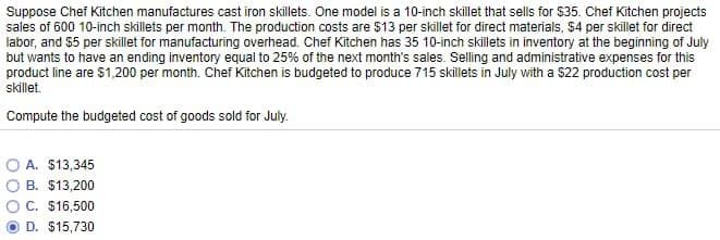 Suppose Chef Kitchen manufactures cast iron skillets. One model is a 10-inch skillet that sells for $35. Chef Kitchen projects
sales of 600 10-inch skillets per month. The production costs are $13 per skillet for direct materials, $4 per skillet for direct
labor, and $5 per skillet for manufacturing overhead. Chef Kitchen has 35 10-inch skillets in inventory at the beginning of July
but wants to have an ending inventory equal to 25% of the next month's sales. Selling and administrative expenses for this
product line are $1,200 per month. Chef Kitchen is budgeted to produce 715 skillets in July with a $22 production cost per
skillet.
Compute the budgeted cost of goods sold for July.
A. $13,345
B. $13,200
C. $16,500
D. $15,730