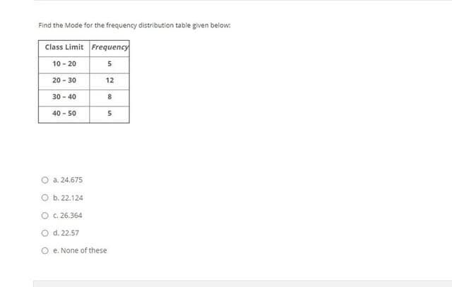 Find the Mode for the frequency distribution table given below:
Class Limit Frequency
10 - 20
20 - 30
12
30 - 40
8
40 - 50
5
O a. 24.675
O b. 22.124
O C 26.364
O d. 22.57
O e. None of these
