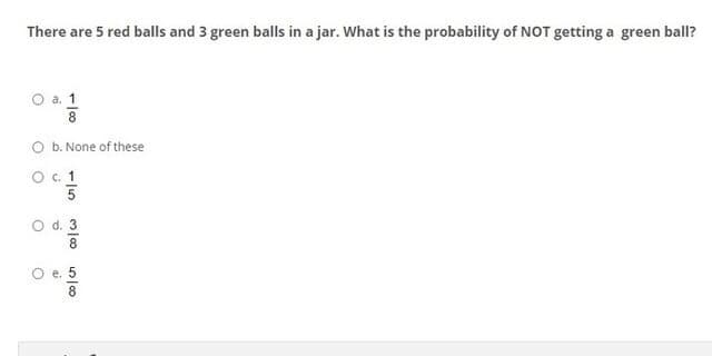 There are 5 red balls and 3 green balls in a jar. What is the probability of NOT getting a green ball?
O a. 1
O b. None of these
O . 1
O d. 3
8.
O e. 5
