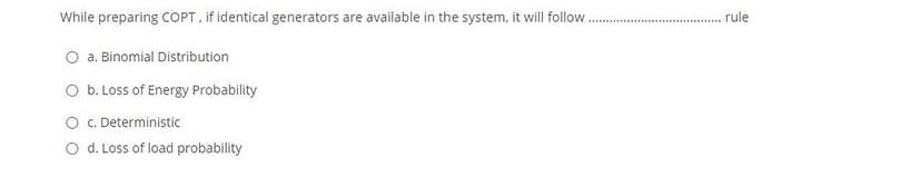 While preparing COPT, if identical generators are available in the system, it will follow
rule
a. Binomial Distribution
b. Loss of Energy Probability
O C. Deterministic
O d. Loss of load probability
