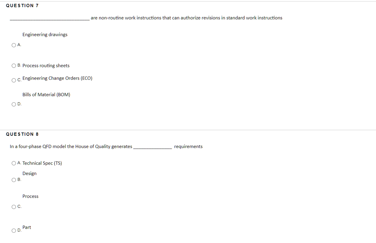QUESTION 7
are non-routine work instructions that can authorize revisions in standard work instructions
Engineering drawings
OA.
O B. Process routing sheets
Oc. Engineering Change Orders (ECO)
Bills of Material (BOM)
OD
QUESTION 8
In a four-phase QFD model the House of Quality generates
requirements
O A. Technical Spec (TS)
Design
OB.
Process
OC.
Part
OD.
