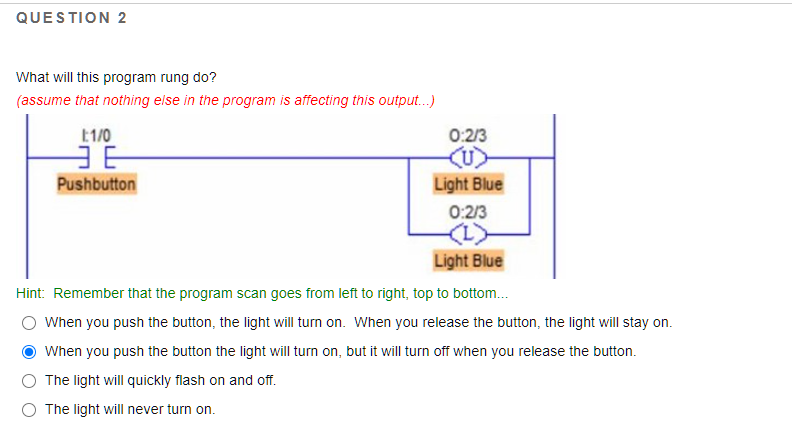 What will this program rung do?
(assume that nothing else in the program is affecting this output.)
E1/0
0:2/3
Pushbutton
Light Blue
0:2/3
Light Blue
Hint: Remember that the program scan goes from left to right, top to bottom.
O When you push the button, the light will turn on. When you release the button, the light will stay on.
When you push the button the light will turn on, but it will turn off when you release the button.
The light will quickly flash on and off.
The light will never turn on.
