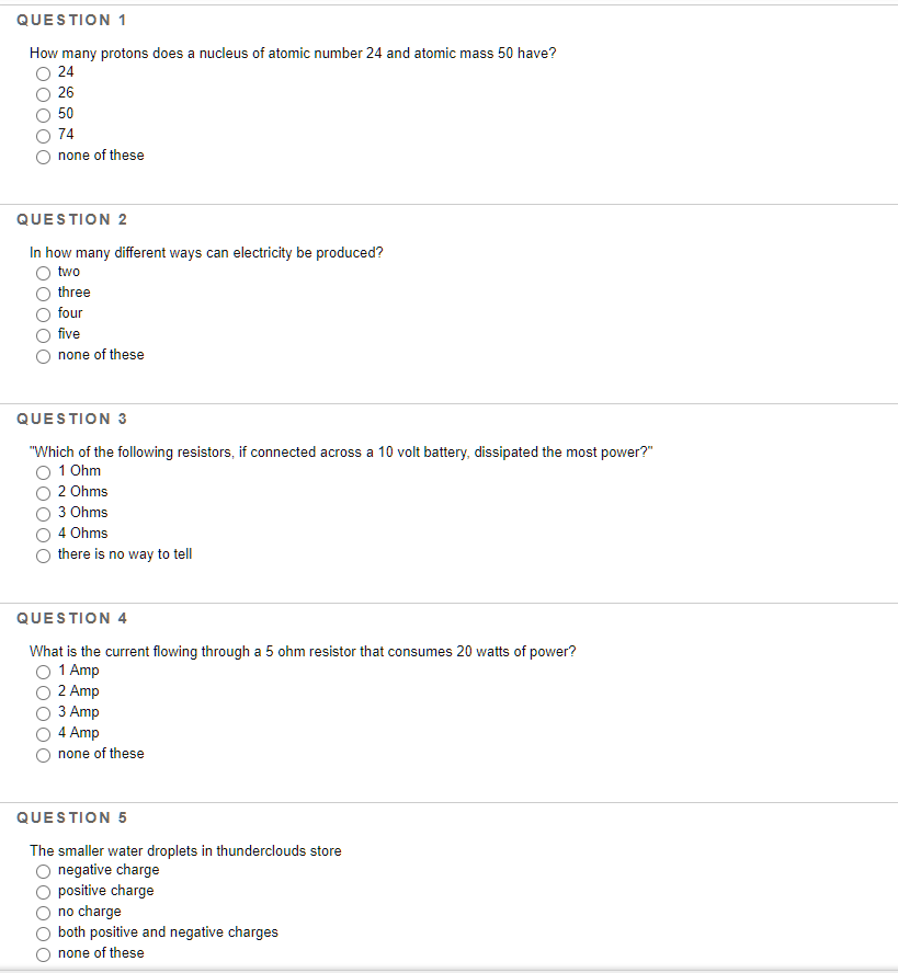 How many protons does a nucleus of atomic number 24 and atomic mass 50 have?
24
26
50
74
none of these
QUESTION 2
In how many different ways can electricity be produced?
two
three
four
five
none of these
QUESTION 3
"Which of the following resistors, if connected across a 10 volt battery, dissipated the most power?"
1 Ohm
2 Ohms
3 Ohms
4 Ohms
there is no way to tell
QUESTION 4
What is the current flowing through a 5 ohm resistor that consumes 20 watts of power?
O 1 Amp
2 Amp
З Аmp
4 Amp
none of these
