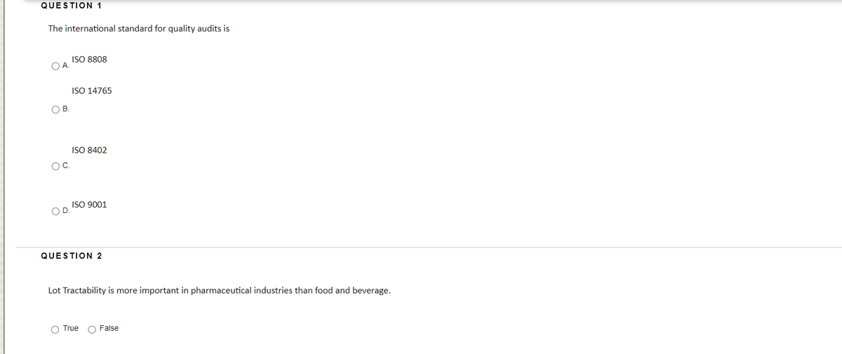 QUESTION 1
The international standard for quality audits is
ISO 8808
OA.
ISO 14765
OB.
ISO 8402
OC.
ISO 9001
OD.
QUESTION 2
Lot Tractability is more important in pharmaceutical industries than food and beverage.
O True
O False
