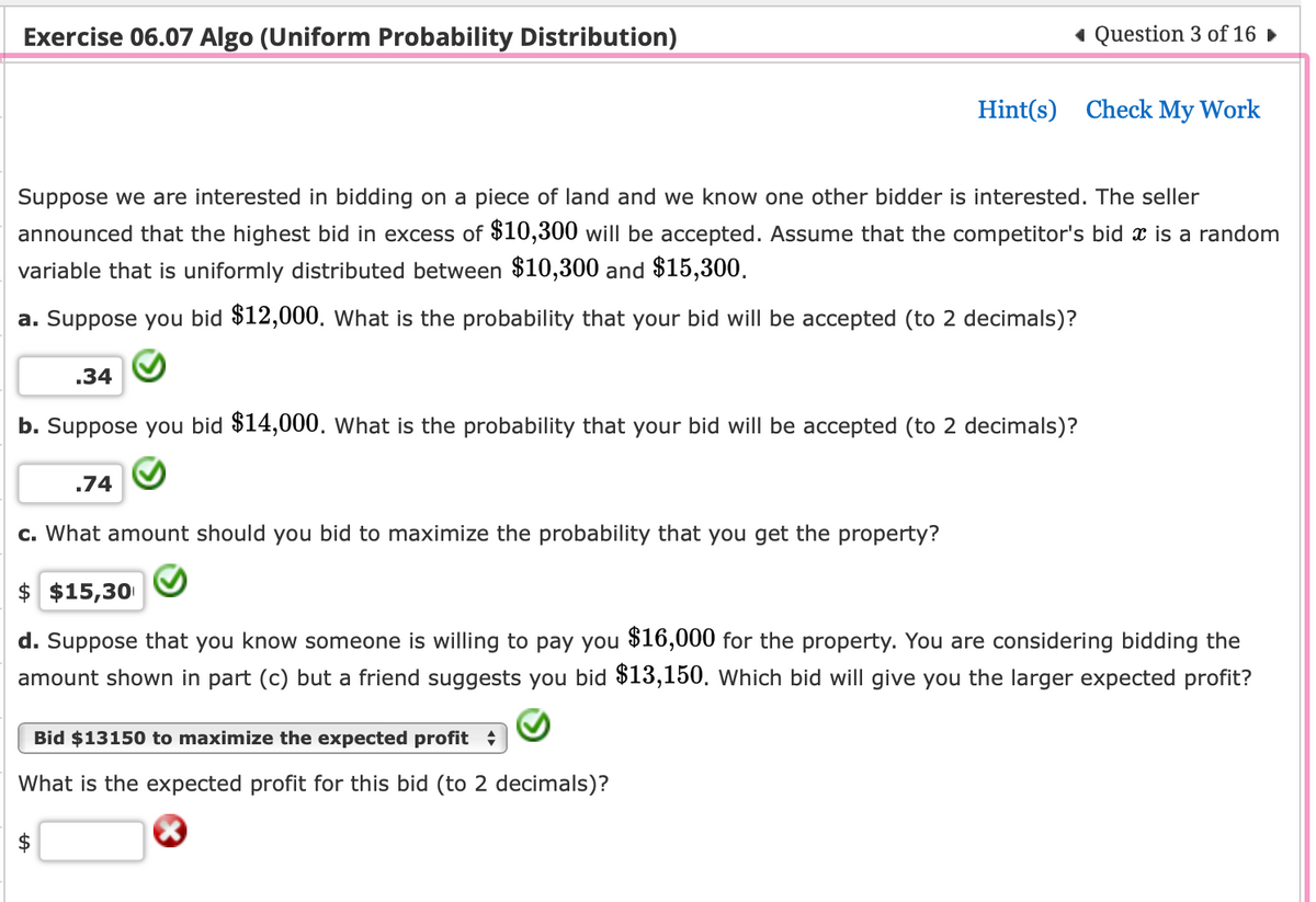 Exercise 06.07 Algo (Uniform Probability Distribution)
Suppose we are interested in bidding on a piece of land and we know one other bidder is interested. The seller
announced that the highest bid in excess of $10,300 will be accepted. Assume that the competitor's bid x is a random
variable that is uniformly distributed between $10,300 and $15,300.
a. Suppose you bid $12,000. What is the probability that your bid will be accepted (to 2 decimals)?
.74
◄ Question 3 of 16 ►
.34
b. Suppose you bid $14,000. What is the probability that your bid will be accepted (to 2 decimals)?
c. What amount should you bid to maximize the probability that you get the property?
Hint(s) Check My Work
Bid $13150 to maximize the expected profit
What is the expected profit for this bid (to 2 decimals)?
$ $15,30
d. Suppose that you know someone is willing to pay you $16,000 for the property. You are considering bidding the
amount shown in part (c) but a friend suggests you bid $13,150. Which bid will give you the larger expected profit?