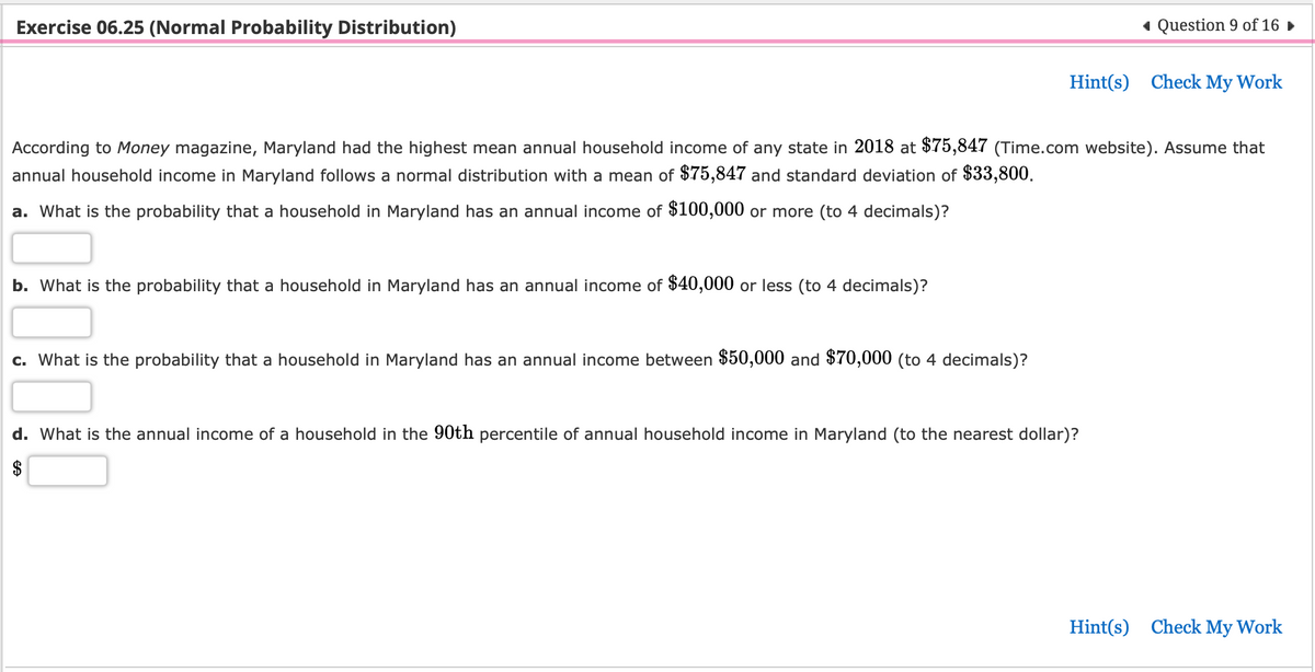 Exercise 06.25 (Normal Probability Distribution)
b. What is the probability that a household in Maryland has an annual income of $40,000 or less (to 4 decimals)?
According to Money magazine, Maryland had the highest mean annual household income of any state in 2018 at $75,847 (Time.com website). Assume that
annual household income in Maryland follows a normal distribution with a mean of $75,847 and standard deviation of $33,800.
a. What is the probability that a household in Maryland has an annual income of $100,000 or more (to 4 decimals)?
c. What is the probability that a household in Maryland has an annual income between $50,000 and $70,000 (to 4 decimals)?
◄ Question 9 of 16 ►
Hint(s) Check My Work
d. What is the annual income of a household in the 90th percentile of annual household income in Maryland (to the nearest dollar)?
Hint(s) Check My Work