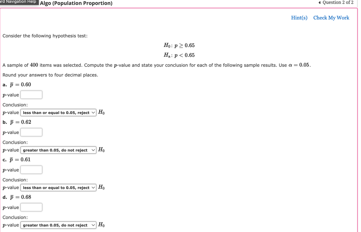 ard Navigation Help Algo (Population Proportion)
Consider the following hypothesis test:
Ho:
:p> 0.65
Ha: : p < 0.65
A sample of 400 items was selected. Compute the p-value and state your conclusion for each of the following sample results. Use a = 0.05.
Round your answers to four decimal places.
a. p = 0.60
p-value
Conclusion:
p-value less than or equal to 0.05, reject Ho
b. p = 0.62
p-value
Conclusion:
p-value greater than 0.05, do not reject Ho
c. p = 0.61
p-value
Conclusion:
p-value less than or equal to 0.05, reject Ho
d. p = 0.68
p-value
Conclusion:
p-value greater than 0.05, do not reject ✓ Ho
◄ Question 2 of 2
Hint(s) Check My Work