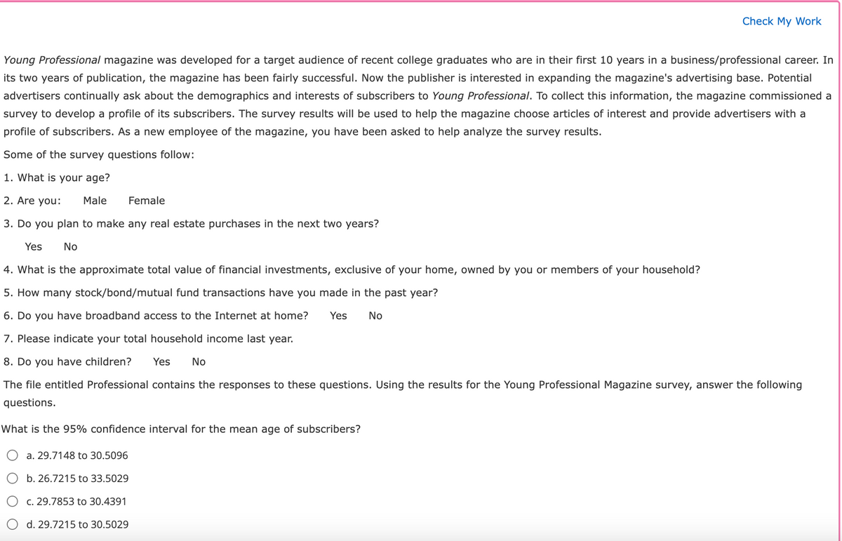 Young Professional magazine was developed for a target audience of recent college graduates who are in their first 10 years in a business/professional career. In
its two years of publication, the magazine has been fairly successful. Now the publisher is interested in expanding the magazine's advertising base. Potential
advertisers continually ask about the demographics and interests of subscribers to Young Professional. To collect this information, the magazine commissioned a
survey to develop a profile of its subscribers. The survey results will be used to help the magazine choose articles of interest and provide advertisers with a
profile of subscribers. As a new employee of the magazine, you have been asked to help analyze the survey results.
Some of the survey questions follow:
1. What is your age?
2. Are you: Male
Female
3. Do you plan to make any real estate purchases in the next two years?
Yes No
4. What is the approximate total value of financial investments, exclusive of your home, owned by you or members of your household?
5. How many stock/bond/mutual fund transactions have you made in the past year?
6. Do you have broadband access to the Internet at home? Yes No
7. Please indicate your total household income last year.
8. Do you have children? Yes No
The file entitled Professional contains the responses to these questions. Using the results for the Young Professional Magazine survey, answer the following
questions.
What is the 95% confidence interval for the mean age of subscribers?
a. 29.7148 to 30.5096
b. 26.7215 to 33.5029
Check My Work
c. 29.7853 to 30.4391
d. 29.7215 to 30.5029