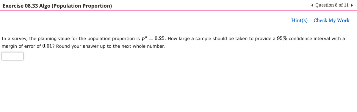 Exercise 08.33 Algo (Population Proportion)
◄ Question 8 of 11 ►
=
In a survey, the planning value for the population proportion is p*
margin of error of 0.01? Round your answer up to the next whole number.
Hint(s) Check My Work
0.25. How large a sample should be taken to provide a 95% confidence interval with a