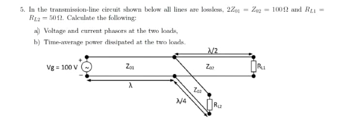 5. In the transmission-line circuit shown below all lines are lossless, 2Z01 = Z02 = 1002 and RL1
R12 = 50 2. Caleulate the following:
al) Voltage and current phasors at the two loads,
b) Time-average power dissipated at the two loads.
N2
Vg = 100 V
Zo1
Zo2
Ru
Zoz
N4
