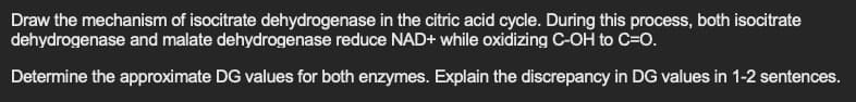 Draw the mechanism of isocitrate dehydrogenase in the citric acid cycle. During this process, both isocitrate
dehydrogenase and malate dehydrogenase reduce NAD+ while oxidizing C-OH to C=O.
Determine the approximate DG values for both enzymes. Explain the discrepancy in DG values in 1-2 sentences.