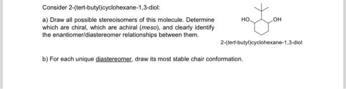 Consider
2-(tert-butyl)cyclohexane-1,3-diol:
a) Draw all possible stereoisomers of this molecule. Determine
which are chiral, which are achiral (meso), and clearly identify
the enantiomer/diastereomer relationships between them.
HO.
OH
2-(tert-butyl)cyclohexane-1,3-diol
b) For each unique diastereomer, draw its most stable chair conformation.