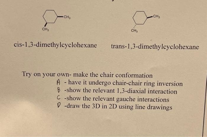 CH3
CH3
cis-1,3-dimethylcyclohexane
CH3
trans-1,3-dimethylcyclohexane
Try on your own- make the chair conformation
A have it undergo chair-chair ring inversion
B-show the relevant 1,3-diaxial interaction
C-show the relevant gauche interactions
D-draw the 3D in 2D using line drawings