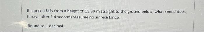 If a pencil falls from a height of 13.89 m straight to the ground below, what speed does
it have after 1.4 seconds? Assume no air resistance.
Round to 1 decimal.