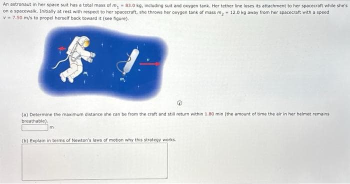 An astronaut in her space suit has a total mass of m₂ = 83.0 kg, including suit and oxygen tank. Her tether line loses its attachment to her spacecraft while she's
on a spacewalk. Initially at rest with respect to her spacecraft, she throws her oxygen tank of mass m₂ = 12.0 kg away from her spacecraft with a speed
v = 7.50 m/s to propel herself back toward it (see figure).
$
(a) Determine the maximum distance she can be from the craft and still return within 1.80 min (the amount of time the air in her helmet remains
breathable).
m
(b) Explain in terms of Newton's laws of motion why this strategy works.