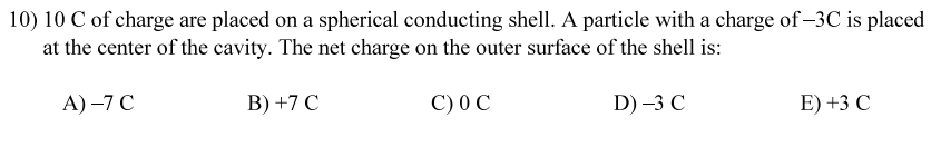 10) 10 C of charge are placed on a spherical conducting shell. A particle with a charge of-3C is placed
at the center of the cavity. The net charge on the outer surface of the shell is:
A) -7 C
B) +7 C
C) OC
D) -3 C
E) +3 C