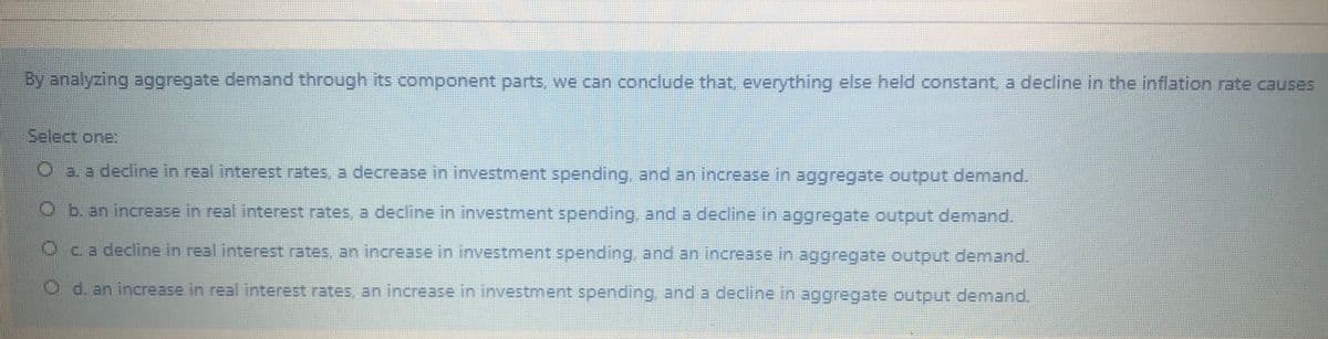 By analyzing aggregate demand through its component parts, we can conclude that everything else held constant, a decline in the inflation rate causes
Select one:
a. a decline in real interest rates, a decrease in investment spending. and an increase in aggregate output demand.
O b. an increase in real interest rates, a decline in investment spending, and a decline in aggregate output demand.
ca decline in real.interest rates, an increase in investment spending, and an increase in aggregate output demand.
O d. an increase in real interest rates, an increase in investment spending, and a decline in aggregate output demand.
