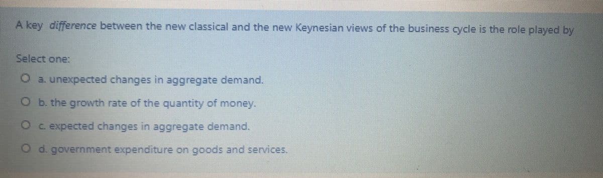 A key difference between the new classical and the new Keynesian vievws of the business cycle is the role played by
Select one:
O a. unexpected changes in aggregate demand.
O b. the growth rate of the quantity of money.
O c expected changes in aggregate demand.
Od. government expenditure on goods and services.
