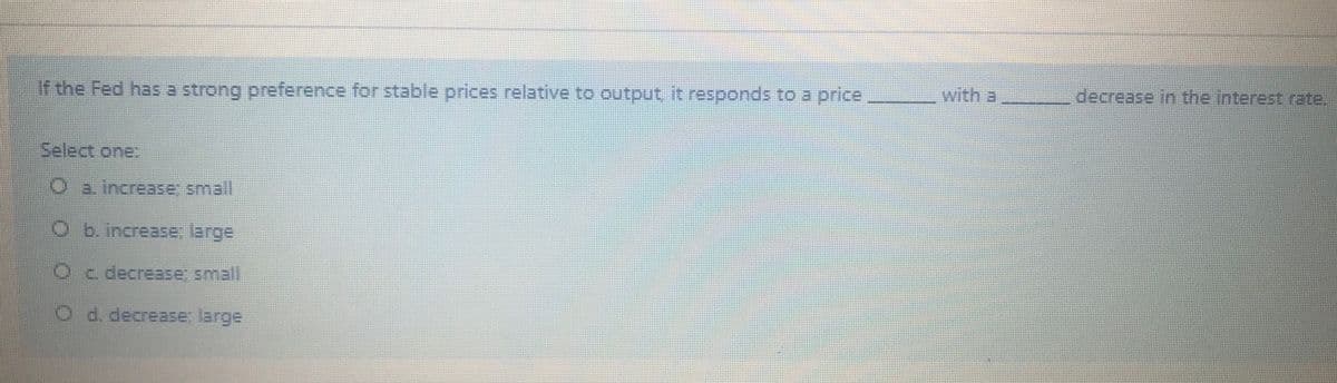 If the Fed has a strong preference for stable prices relative to output it responds to a price
with a
decrease in the interest rate.
Select one:
Oa increase small
b. increase; large
Oc decrease: small
C.
O d. decrease: large
