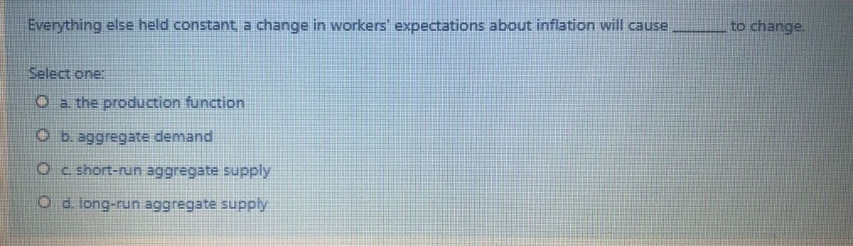 Everything else held constant a change in workers' expectations about inflation will cause
to change.
Select one:
O a the production function
b. aggregate demand
Oc short-run aggregate supply
O d.long-run aggregate supply
