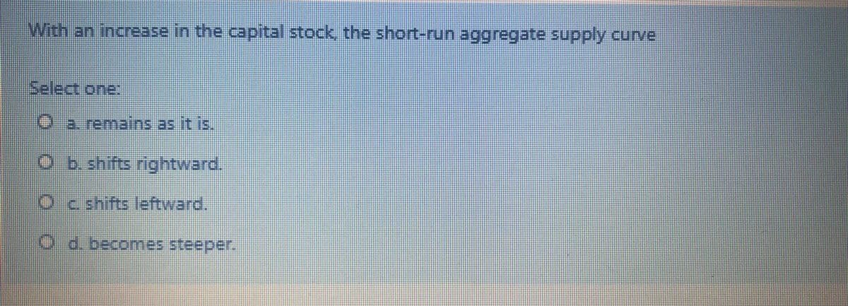 With an increase in the capital stock, the short-run aggregate supply curve
Select one:
O a. remains.as it is,
O b.shifts rightward.
O c shifts leftward.
O d. becomes steeper.
