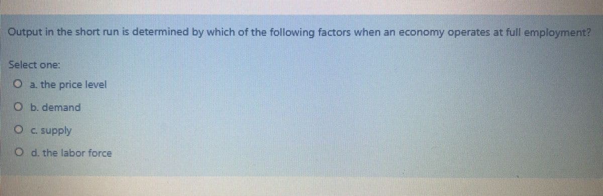 Output in the short run is determined by which of the following factors when an economy operates at full employment?
Select one:
O a the price level
O b. demand
Oc supply
O d. the labor force
