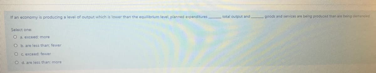 If an economy is producing a level of output which is lower than the equilibrium level, planned expenditures
total output and
goods and services are being produced than are being demanded.
Select one:
O a. exceed; more
O b. are less than; fewer
Oc. exceed: fewer
O d. are less than; more
