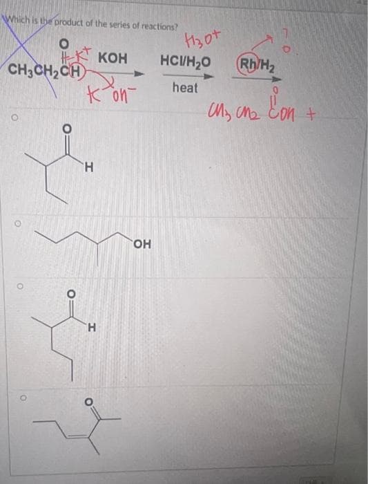 **Chemical Reaction and Product Identification Tutorial**

In this exercise, we're looking to identify the product of a given series of chemical reactions. 

**Reaction Sequence:**
1. **Starting Material:** CH₃CH₂CH=C=O 
2. **Reagent 1:** KOH
   - Deprotonation occurs here, resulting in the formation of potassium salt (CH₃CH₂C=OK).
3. **Reagent 2:** HCl/H₂O with heat
   - This step involves hydrolysis and results in the formation of a carboxylic acid.
4. **Reagent 3:** Rh/H₂ (Rhodium Catalyst with Hydrogen)
   - Hydrogenation results in the addition of hydrogen atoms to bonds, typically reducing double bonds to single bonds.

**Explanation of the Annotated Reagents and Products:**
In the image, annotations point to the following intermediates and products:
- The starting material CH₃CH₂CH=C=O is reacted with KOH to create a potassium salt.
- When HCl and H₂O are applied with heat, this intermediate is converted to a carboxylic acid.
- Rhodium and Hydrogen then act to reduce the carboxylic acid or other intermediates formed.

**Product Options (Compound Structures):**

1. **Option 1:**
   - Structure with a ketone group (C=O) at the second carbon.
   - Linear backbone: CH₃-CH₂-CH₂-COH.
   
2. **Option 2:**
   - Structure ending in a primary alcohol (CH₂OH).
   - Extended chain: CH₃-CH₂-CH₂-CH₂-CH₂OH.

3. **Option 3:**
   - Structure has a carbonyl group (C=O) with two methyl branches.  
   - Isoform chain: 2-Methyl-3-pentanone.

4. **Option 4:**
   - Structure with an alcohol directly attached to a triple chain backbone.
   - Extended form: 3-Methyl-2-pentanol.

By considering the reaction sequence and chemical transformations, carefully identify which structure aligns with the expected final product after all the reactions are completed.