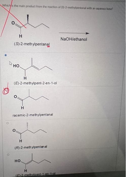 **Question:**
Which is the main product from the reaction of (S)-2-methylpentanal with an aqueous base?

**Options:**
1. \[(S)-2-methylpentanal\]

   - Structure: 
   ![chair image](https://www.static-uploader.com/upload/96i71mt5c7e6i7/2023-10-08/2638613-chair.png)

2. \[(E)-2-methylpent-2-en-1-ol\]

   - Structure: 
   ![chair image](https://www.static-uploader.com/upload/96i71mt5c7e6i7/2023-10-08/2638613-chair.png)

3. \[racemic-2-methylpentanal\]

   - Structure: 
   ![chair image](https://www.static-uploader.com/upload/96i71mt5c7e6i7/2023-10-08/2638613-chair.png)

4. \[(R)-2-methylpentanal\]

   - Structure: 
   ![chair image](https://www.static-uploader.com/upload/96i71mt5c7e6i7/2023-10-08/2638613-chair.png)

5. \[(E)-2-methylpent-1-en-1-ol\]

   - Structure: 
   ![chair image](https://www.static-uploader.com/upload/96i71mt5c7e6i7/2023-10-08/2638613-chair.png)

**Solution:**
The main product from the reaction of \[(S)-2-methylpentanal\] with aqueous NaOH in ethanol is \[(E)-2-methylpent-2-en-1-ol\].

In the provided image, each option is accompanied by a structure diagram representing the corresponding chemical compound. The correct answer, as indicated by the red circle mark in the image, is option 2:
\[(E)-2-methylpent-2-en-1-ol\]. This is the primary product formed due to the reaction conditions specified (aqueous NaOH and ethanol), which typically lead to the formation of an enolate and subsequent aldol condensation.