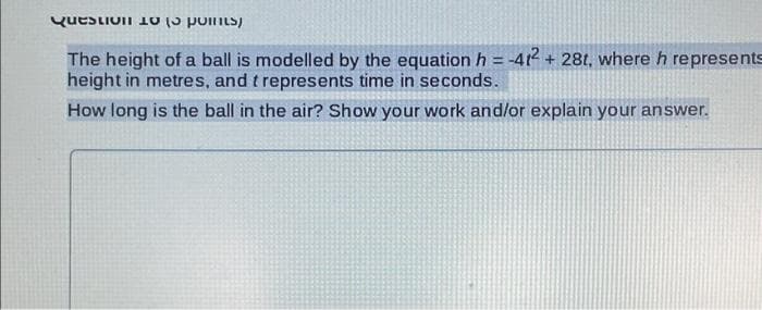 **Question 18 (3 points)**

The height of a ball is modelled by the equation \( h = -4t^2 + 28t \), where \( h \) represents height in metres, and \( t \) represents time in seconds.

**How long is the ball in the air? Show your work and/or explain your answer.**