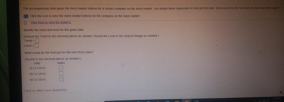 The accompanying table gives the stock market indices for a certain company on the stock market. Use simple linear regression to forecast the data What would be the forecasts for the next three days?
Click the icon to view the stock market indices for the company on the stock market.
Click here to view the graph b.
Identify the trend and level for the given data.
(Round the Trend to two decimal places as needed. Round the Level to the nearest integer as needed.)
Trend=
Level =
What would be the forecast for the next three days?
(Round to two decimal places as needed.).
Date
Index
10/2/2010
10/3/2010
10/4/2010
Click to select your answer(s).
^ qu'en Hittant