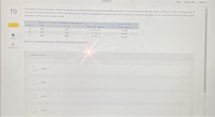 ### Portfolio Allocation Analysis

**Question 19**

A portfolio analyst has been asked to allocate investment funds among three different stocks. The relevant data for the stocks is shown in the following table. The goal is to maximize return while maintaining risk within acceptable bounds (in this case, a portfolio standard deviation of no more than 20%). Find the proper allocation of the funds to each stock.

#### Data Table:
| Stock | Return (%) | Risk (Standard Deviation) (%) | Pair of Stocks | Joint Risk (Covariance) |
|-------|------------|-------------------------------|----------------|-------------------------|
| A     | 20%        | 25%                           | A to B         | 0.6                     |
| B     | 15%        | 15%                           | A to C         | 0.05                    |
| C     | 12%        | 12%                           | B to C         | -0.05                   |

What is the expected return of the optimal stock portfolio?

#### Multiple Choice:
- [ ] 17%
- [ ] 15.1%
- [ ] 16%
- [ ] 18.4%

The task involves understanding the risk-return characteristics of each stock individually and their combined effect when blended into a portfolio. By doing so, the analyst can find an optimal allocation that maximizes returns while ensuring the overall portfolio risk does not exceed 20%. 

#### Explanation of Joint Risk (Covariance):
- **Covariance** between stocks A and B: 0.6
- **Covariance** between stocks A and C: 0.05
- **Covariance** between stocks B and C: -0.05

Covariance helps in determining how the stocks move together. A positive covariance indicates that the stocks move in the same direction, while a negative covariance indicates they move in opposite directions.

By analyzing these figures, one would theoretically calculate the weights of each stock in the portfolio to find the highest expected return while constraining the portfolio’s standard deviation to 20%.