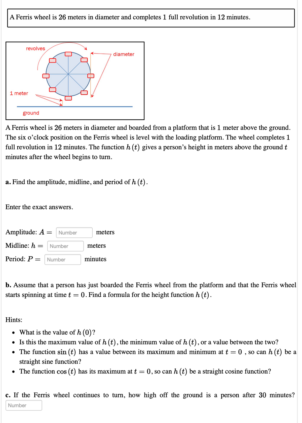 A Ferris wheel is 26 meters in diameter and completes 1 full revolution in 12 minutes.
revolves
1 meter
ground
0
A Ferris wheel is 26 meters in diameter and boarded from a platform that is 1 meter above the ground.
The six o'clock position on the Ferris wheel is level with the loading platform. The wheel completes 1
full revolution in 12 minutes. The function h (t) gives a person's height in meters above the ground t
minutes after the wheel begins to turn.
Enter the exact answers.
a. Find the amplitude, midline, and period of h (t).
Amplitude: A = Number
Midline: h= Number
Period: P = Number
diameter
meters
meters
minutes
b. Assume that a person has just boarded the Ferris wheel from the platform and that the Ferris wheel
starts spinning at time t 0. Find a formula for the height function h (t).
=
Hints:
• What is the value of h (0)?
• Is this the maximum value of h (t), the minimum value of h (t), or a value between the two?
• The function sin (t) has a value between its maximum and minimum at t = 0, so can h (t) be a
straight sine function?
• The function cos (t) has its maximum at t
=
= 0, so can h (t) be a straight cosine function?
c. If the Ferris wheel continues to turn, how high off the ground is a person after 30 minutes?
Number